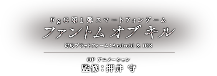 FgG第1弾スマートフォンゲーム「ファントム オブ キル」 対応プラットフォーム：Android & iOS OP アニメーション 監修：押井 守